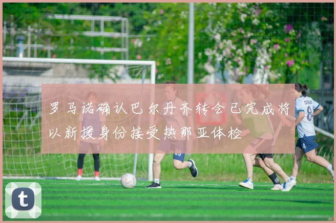 罗马诺确认巴尔丹齐转会已完成将以新援身份接受热那亚体检