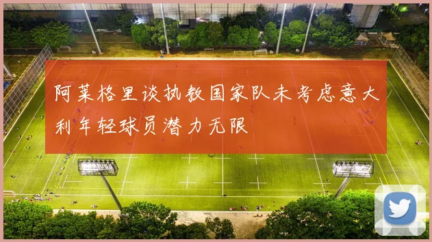 阿莱格里谈执教国家队未考虑意大利年轻球员潜力无限