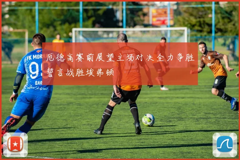 厄德高赛前展望主场对决全力争胜誓言战胜埃弗顿