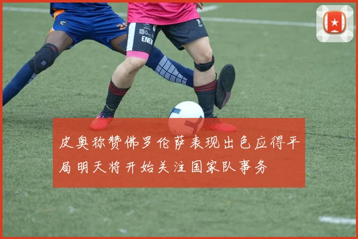 皮奥称赞佛罗伦萨表现出色应得平局明天将开始关注国家队事务