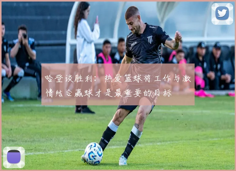 哈登谈胜利：热爱篮球将工作与激情结合赢球才是最重要的目标