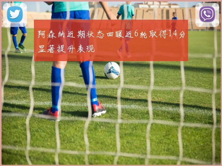 阿森纳近期状态回暖近6轮取得14分显著提升表现