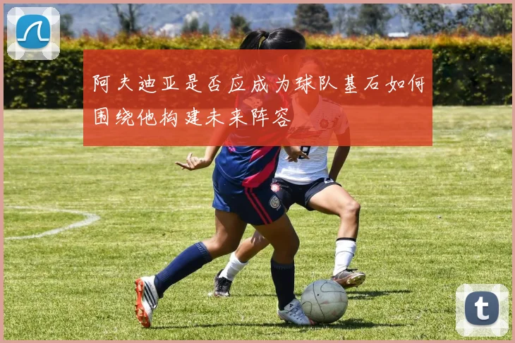 阿夫迪亚是否应成为球队基石如何围绕他构建未来阵容