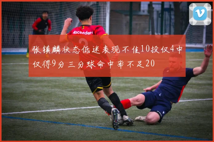 张镇麟状态低迷表现不佳10投仅4中仅得9分三分球命中率不足20
