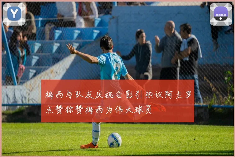 梅西与队友庆祝合影引热议阿圭罗点赞称赞梅西为伟大球员