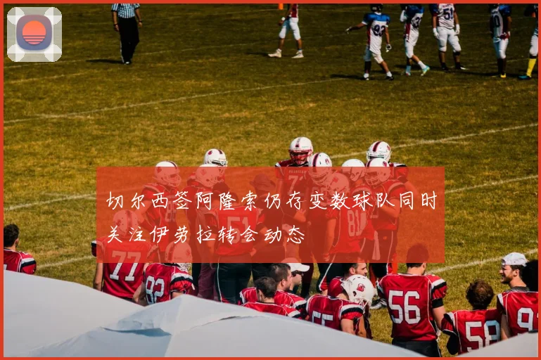 切尔西签阿隆索仍存变数球队同时关注伊劳拉转会动态