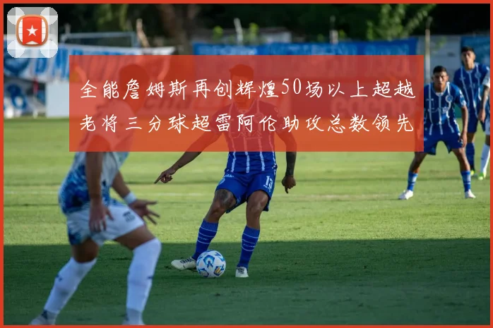 全能詹姆斯再创辉煌50场以上超越老将三分球超雷阿伦助攻总数领先隆多