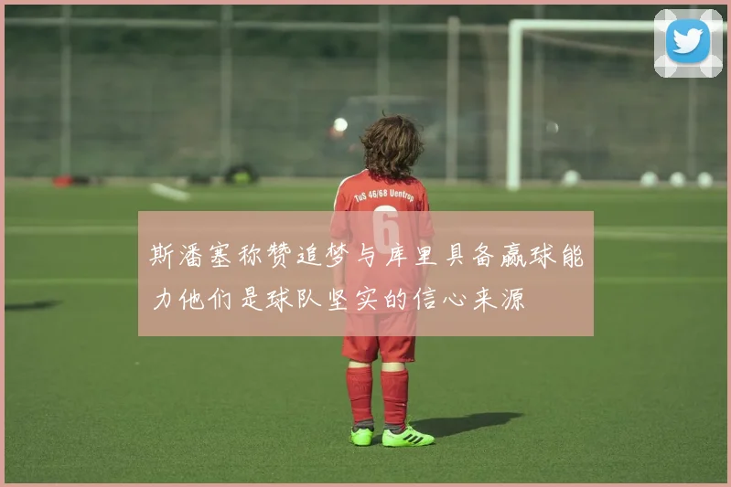 斯潘塞称赞追梦与库里具备赢球能力他们是球队坚实的信心来源