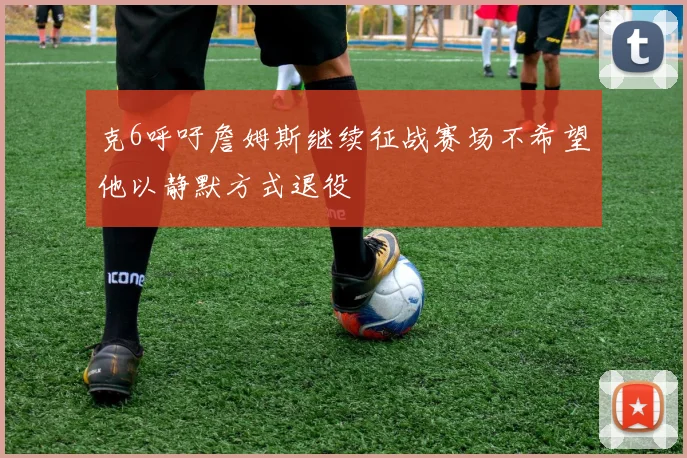克6呼吁詹姆斯继续征战赛场不希望他以静默方式退役