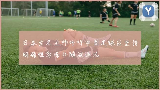 日本女足主帅呼吁中国足球应坚持明确理念而非随波逐流