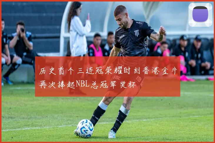 历史首个三连冠荣耀时刻香港金牛再次捧起NBL总冠军奖杯